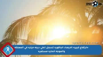 «ارتفاع كبير» الأرصاد الباقورة تسجل أعلى درجة حرارة في المملكة والموجة الحارة مستمرة